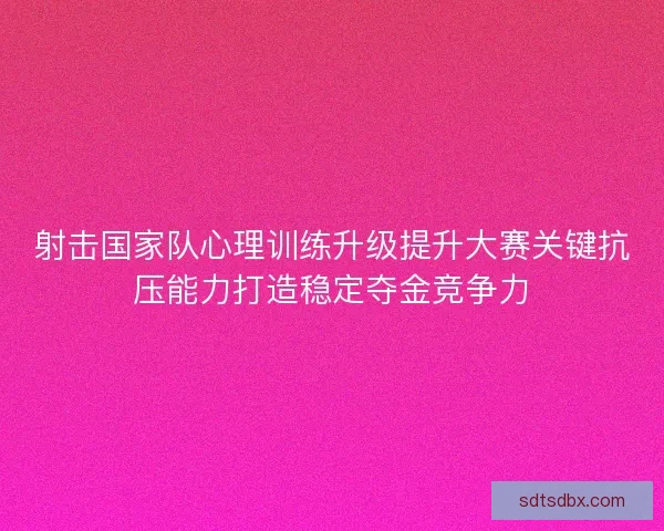 射击国家队心理训练升级提升大赛关键抗压能力打造稳定夺金竞争力 射击国家队心理训练升级提升大赛关键抗压能力打造稳定夺金竞争力