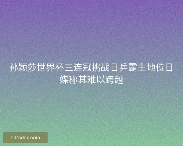 孙颖莎世界杯三连冠挑战日乒霸主地位日媒称其难以跨越 孙颖莎世界杯三连冠挑战日乒霸主地位日媒称其难以跨越