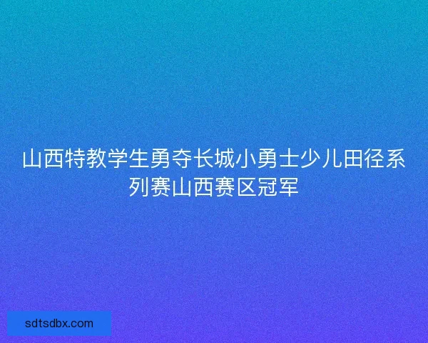 山西特教学生勇夺长城小勇士少儿田径系列赛山西赛区冠军