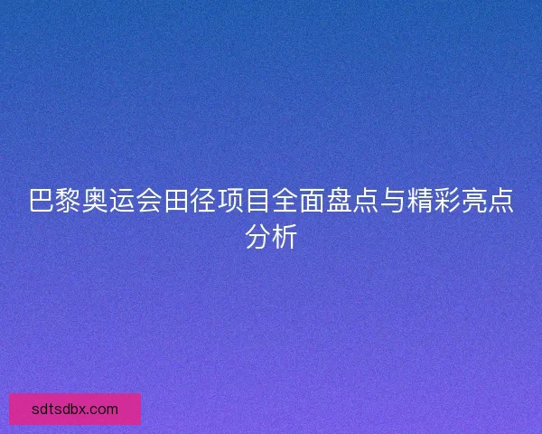 巴黎奥运会田径项目全面盘点与精彩亮点分析