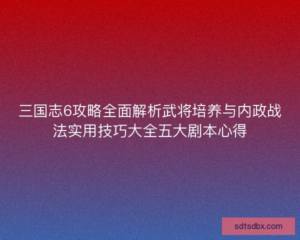 三国志6攻略全面解析武将培养与内政战法实用技巧大全五大剧本心得