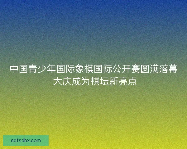 中国青少年国际象棋国际公开赛圆满落幕 大庆成为棋坛新亮点