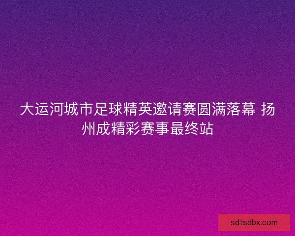 大运河城市足球精英邀请赛圆满落幕 扬州成精彩赛事最终站