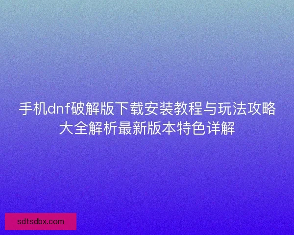 手机dnf破解版下载安装教程与玩法攻略大全解析最新版本特色详解